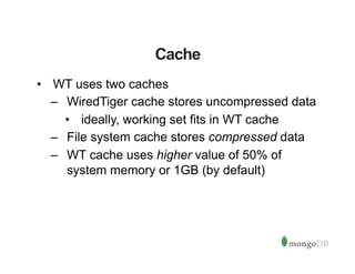 Cache
•  WT uses two caches
–  WiredTiger cache stores uncompressed data
•  ideally, working set fits in WT cache
–  File system cache stores compressed data
–  WT cache uses higher value of 50% of
system memory or 1GB (by default)
 