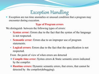 Exception Handling
 Exception are run time anomalies or unusual condition that a program may
encounter during execution.
Type of Program errors
We distinguish between the following types of errors:
• Syntax error: Errors due to the fact that the syntax of the language
is not respected.
• Semantic error: Errors due to an improper use of program
statements.
• Logical errors: Errors due to the fact that the specification is not
respected.
From the point of view of when errors are detected
 Compile time error: Syntax errors & Static semantic errors indicated
by the compiler.
 Runtime errors: Dynamic semantic errors, that errors, that cannot be
detected by the compiler(debugging).
 