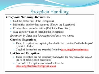 Exception Handling
Exception Handling Mechanism
 Find the problem (Hit the Exception)
 Inform that an error has occurred (Throw the Exception)
 Receive the error information (Catch the Exception)
 Take corrective action (Handle the Exception)
Exception in Java can be categorized into two types:
Checked Exception:
 These Exceptions are explicitly handled in the code itself with the help of
try-catch blocks.
 Checked Exceptions are extended from the java.lang.Exceptionclass
UnChecked Exception:
 These Exception are not essentially handled in the program code; instead
the JVM handles such exceptions.
 Unchecked Exceptions are extended from the
java.lang.RuntimeException class
 