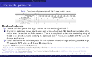 Experimental validation
Experimental parameters
Table: Experimental parameters of JALE used in this paper.
Parameter Symbol Values
Set of representations
Resolution height [pixels]
R
360 432 540 540 540 720 720 1080 1080 1440 2160 2160
Bitrate [Mbps] 0.145 0.300 0.600 0.900 1.600 2.400 3.400 4.500 5.800 8.100 11.600 16.800
Set of presets [x265] P 0 (ultrafast) – 5 (medium)
Set of supported thread counts C 4 8 12 16 20 24
Total CPU threads N 96
Encoding speed threshold [fps] sT 30
Average target JND vJ 2 4 6
Maximum VMAF threshold vT 98 96 94
Benchmark schemes:
1 Default: ultrafast preset with eight threads for each encoding instance.12
2 Bruteforce: optimized thread count-preset pair with and without JND-based representation elimi-
nation when the models are fully accurate. This is accomplished by bruteforce encoding using all
thread count-preset pairs and selecting the optimized pair.13
Hence, it is suitable only for video-on-
demand applications.
3 CAPS14
determines the optimized preset for each representation for a target encoding speed of 30 fps.
We evaluate CAPS where c=4, 8, and 16, respectively.
12
Apple Inc., “HLS Authoring Specification for Apple Devices”.
13
Jan De Cock et al. “Complexity-based consistent-quality encoding in the cloud”. In: 2016 IEEE International Conference on Image Processing (ICIP). 2016,
pp. 1484–1488. doi: 10.1109/ICIP.2016.7532605.
14
Vignesh V Menon et al. “Content-adaptive Encoder Preset Prediction for Adaptive Live Streaming”. In: 2022 Picture Coding Symposium (PCS). 2022,
pp. 253–257. doi: 10.1109/PCS56426.2022.10018034.
Vignesh V Menon Energy-efficient Adaptive Video Streaming with Latency-Aware Dynamic Resolution Encoding 10
 
