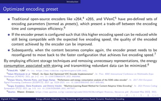 Introduction
Optimized encoding preset
Traditional open-source encoders like x264,4 x265, and VVenC5 have pre-defined sets of
encoding parameters (termed as presets), which present a trade-off between the encoding
time and compression efficiency.6
If the encoder preset is configured such that this higher encoding speed can be reduced while
still being compatible with the expected live encoding speed, the quality of the encoded
content achieved by the encoder can be improved.
Subsequently, when the content becomes complex again, the encoder preset needs to be
reconfigured to move back to the faster configuration that achieves live encoding speed.7
By employing efficient storage techniques and removing unnecessary representations, the energy
consumption associated with storing and transmitting redundant data can be minimized.8
4
VideoLAN. “x264”. In: url: https://www.videolan.org/developers/x264.html.
5
Adam Wieckowski et al. “VVenC: An Open And Optimized VVC Encoder Implementation”. In: Proc. IEEE International Conference on Multimedia Expo
Workshops (ICMEW). 2021, pp. 1–2. doi: 10.1109/ICMEW53276.2021.9455944.
6
Dieison Silveira, Marcelo Porto, and Sergio Bampi. “Performance and energy consumption analysis of the X265 video encoder”. In: 2017 25th European
Signal Processing Conference (EUSIPCO). 2017, pp. 1519–1523. doi: 10.23919/EUSIPCO.2017.8081463.
7
Sergey Zvezdakov, Denis Kondranin, and Dmitriy Vatolin. “Machine-Learning-Based Method for Content-Adaptive Video Encoding”. In: 2021 Picture Coding
Symposium (PCS). 2021, pp. 1–5. doi: 10.1109/PCS50896.2021.9477507.
8
Quortex. Mission: Emission. https://www.quortex.io/wp-content/uploads/2022/05/WhitePaper-Mission_-Emission.pdf. [Accessed May 2023]. 2022.
Vignesh V Menon Energy-efficient Adaptive Video Streaming with Latency-Aware Dynamic Resolution Encoding 4
 