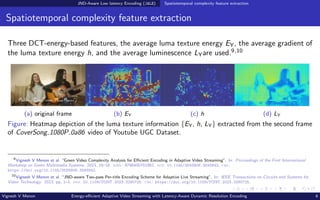 JND-Aware Low latency Encoding (JALE) Spatiotemporal complexity feature extraction
Spatiotemporal complexity feature extraction
Three DCT-energy-based features, the average luma texture energy EY, the average gradient of
the luma texture energy h, and the average luminescence LYare used.9,10
(a) original frame (b) EY (c) h (d) LY
Figure: Heatmap depiction of the luma texture information {EY, h, LY} extracted from the second frame
of CoverSong 1080P 0a86 video of Youtube UGC Dataset.
9
Vignesh V Menon et al. “Green Video Complexity Analysis for Efficient Encoding in Adaptive Video Streaming”. In: Proceedings of the First International
Workshop on Green Multimedia Systems. 2023, 16–18. isbn: 9798400701962. doi: 10.1145/3593908.3593942. url:
https://doi.org/10.1145/3593908.3593942.
10
Vignesh V Menon et al. “JND-aware Two-pass Per-title Encoding Scheme for Adaptive Live Streaming”. In: IEEE Transactions on Circuits and Systems for
Video Technology. 2023, pp. 1–1. doi: 10.1109/TCSVT.2023.3290725. url: https://doi.org/10.1109/TCSVT.2023.3290725.
Vignesh V Menon Energy-efficient Adaptive Video Streaming with Latency-Aware Dynamic Resolution Encoding 6
 