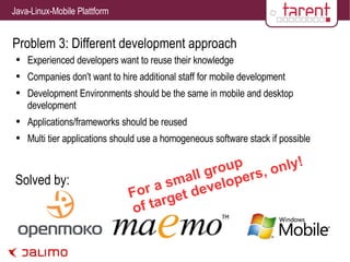 Problem 3: Different development approach Experienced developers want to reuse their knowledge Companies don't want to hire additional staff for mobile development Development Environments should be the same in mobile and desktop development Applications/frameworks should be reused Multi tier applications should use a homogeneous software stack if possible Solved by: For a small group of target developers, only! 