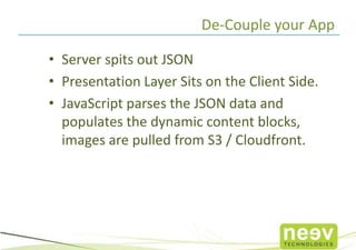 De-Couple your App

• Server spits out JSON
• Presentation Layer Sits on the Client Side.
• JavaScript parses the JSON data and
  populates the dynamic content blocks,
  images are pulled from S3 / Cloudfront.
 