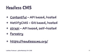 Headless CMS
4 Contentful - API based, hosted
4 NetlifyCMS - Git based, hosted
4 strapi - API based, self-hosted
4 Forestry
4 https://headlesscms.org/
Ladislav Prskavec - jsDevMeetup, 10.4. 2018 17
 