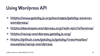Using Wordpress API
4 https://www.gatsby js.org/packages/gatsby-source-
wordpress/
4 https://developer.wordpress.org/rest-api/reference/
4 https://using-wordpress.gatsby js.org/
4 https://github.com/gatsby js/gatsby/tree/master/
examples/using-wordpress
Ladislav Prskavec - jsDevMeetup, 10.4. 2018 32
 
