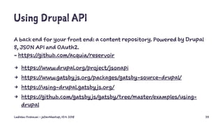 Using Drupal API
A back end for your front end: a content repository. Powered by Drupal
8, JSON API and OAuth2.
- https://github.com/acquia/reservoir
4 https://www.drupal.org/project/jsonapi
4 https://www.gatsby js.org/packages/gatsby-source-drupal/
4 https://using-drupal.gatsby js.org/
4 https://github.com/gatsby js/gatsby/tree/master/examples/using-
drupal
Ladislav Prskavec - jsDevMeetup, 10.4. 2018 33
 