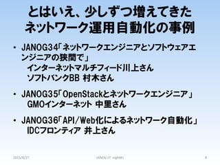 とはいえ、少しずつ増えてきた
ネットワーク運用自動化の事例
•  JANOG34「ネットワークエンジニアとソフトウェアエ
ンジニアの狭間で」
　インターネットマルチフィード川上さん
　ソフトバンクBB  村木さん  
•  JANOG35「OpenStackとネットワークエンジニア」  　
　GMOインターネット  中里さん
•  JANOG36「API/Web化によるネットワーク自動化」
　IDCフロンティア  井上さん
2015/8/27	
 JANOG	
  LT	
  	
  night#1	
 8	
 