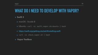 TEXT
WHAT DO I NEED TO DEVELOP WITH VAPOR?
▸ Swift 3
▸ macOS - Xcode 8
▸ Ubuntu - curl	-sL	swift.vapor.sh/ubuntu	|	bash
▸ https://swift.org/getting-started/#installing-swift
▸ curl	-sL	check.vapor.sh	|	bash
▸ Vapor Toolbox
10
 