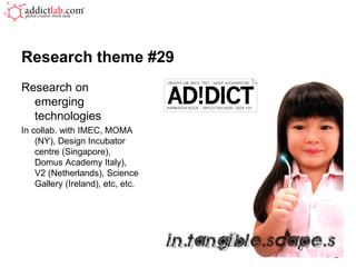 Research theme #29
Research on
  emerging
  technologies
In collab. with IMEC, MOMA
    (NY), Design Incubator
    centre (Singapore),
    Domus Academy Italy),
    V2 (Netherlands), Science
    Gallery (Ireland), etc, etc.
 