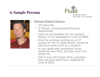 4. Sample Persona
• Edward (Eddie) Calhoun
– 35 years old
– IT Person, Computational Physics
Department
– Came to UC Berkeley for his masters
degree in CP, graduated in June of 2005.
– Hired to continue working as an IT
person for the CP department, where he
had done some work as a student.
– Is very good with computers (even
builds his own PCs), but they aren’t his
whole life
– Fell in love with Angie while a student,
they are busy planning a wedding for
June of 2007.

 