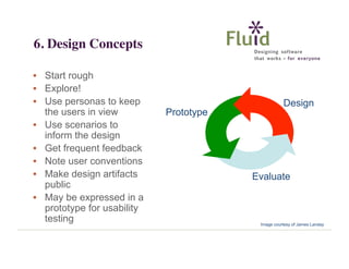 6. Design Concepts
• Start rough
• Explore!
• Use personas to keep
the users in view
• Use scenarios to
inform the design
• Get frequent feedback
• Note user conventions
• Make design artifacts
public
• May be expressed in a
prototype for usability
testing

Design
Prototype

Evaluate

Image courtesy of James Landay

 