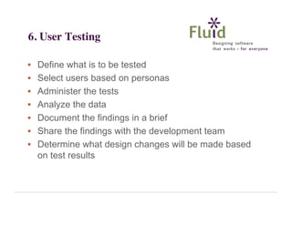 6. User Testing
•
•
•
•
•
•
•

Define what is to be tested
Select users based on personas
Administer the tests
Analyze the data
Document the findings in a brief
Share the findings with the development team
Determine what design changes will be made based
on test results

 