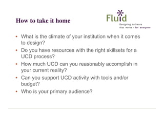 How to take it home
• What is the climate of your institution when it comes
to design?
• Do you have resources with the right skillsets for a
UCD process?
• How much UCD can you reasonably accomplish in
your current reality?
• Can you support UCD activity with tools and/or
budget?
• Who is your primary audience?

 