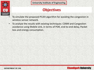 Chandigarh University
University Institute of Engineering
Department of CCE & CSE
• To simulate the proposed PCAH algorithm for avoiding the congestion in
wireless sensor network.
• To analyze the results with existing techniques: CSNM and Congestion
avoidance using Mobile sink, in terms of PDR, end-to-end delay, Packet
loss and energy consumption.
Objectives
DEPARTMENT OF CSE
 