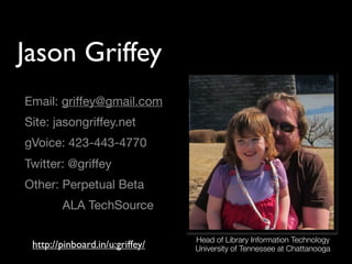 Jason Griffey
Email: griffey@gmail.com
Site: jasongriffey.net
gVoice: 423-443-4770
Twitter: @griffey
Other: Perpetual Beta
        ALA TechSource

                                 Head of Library Information Technology
 http://pinboard.in/u:griffey/   University of Tennessee at Chattanooga
 