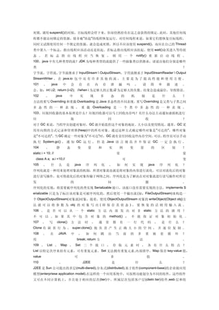 死锁。调用 suspend()的时候，目标线程会停下来，但却仍然持有在这之前获得的锁定。此时，其他任何线
程都不能访问锁定的资源，除非被 "挂起"的线程恢复运行。对任何线程来说，如果它们想恢复目标线程，
同时又试图使用任何一个锁定的资源，就会造成死锁。所以不应该使用 suspend()，而应在自己的 Thread
类中置入一个标志，指出线程应该活动还是挂起。若标志指出线程应该挂起，便用 wait()命其进入等待状
态 。 若 标 志 指 出 线 程 应 当 恢 复 ， 则 用 一 个 notify() 重 新 启 动 线 程 。
100、java 中有几种类型的流？ JDK 为每种类型的流提供了一些抽象类以供继承，请说出他们分别是哪些
类                                                                                                                                            ？
字节流，字符流。字节流继承于 InputStream  OutputStream，字符流继承于 InputStreamReader  Output
StreamWriter 。 在 java.io 包 中 还 有 许 多 其 他 的 流 ， 主 要 是 为 了 提 高 性 能 和 使 用 方 便 。
101     、       java       中       会       存     在       内       存   泄       漏           吗       ，       请       简       单       描   述       。
会。如：int i,i2; return (i-i2); //when i 为足够大的正数,i2 为足够大的负数。结果会造成溢位，导致错误。
102       、         java           中       实         现       多       态           的           机           制       是           什       么       ？
方法的重写 Overriding 和重载 Overloading 是 Java 多态性的不同表现。重写 Overriding 是父类与子类之间
多 态 性 的 一 种 表 现 ， 重 载 Overloading 是 一 个 类 中 多 态 性 的 一 种 表 现 。
103、垃圾回收器的基本原理是什么？垃圾回收器可以马上回收内存吗？有什么办法主动通知虚拟机进行
垃                                  圾                                 回                                       收                               ？
对于 GC 来说，当程序员创建对象时，GC 就开始监控这个对象的地址、大小以及使用情况。通常，GC 采
用有向图的方式记录和管理堆 (heap) 中的所有对象。通过这种方式确定哪些对象是 " 可达的 " ，哪些对象
是"不可达的"。 GC 确定一些对象为"不可达"时，GC 就有责任回收这些内存空间。
        当                                 可以。程序员可以手动
执 行 System.gc() ， 通 知 GC 运 行 ， 但 是 Java 语 言 规 范 并 不 保 证 GC 一 定 会 执 行 。
104         、       静          态        变        量           和       实           例           变       量           的       区           别       ？
static i = 10; //                                                            常                                                               量
  class A a; a.i =10;//                                                          可                                                           变
105     、       什      么       是       java     序        列   化       ，       如       何       实       现       java        序       列   化       ？
序列化就是一种用来处理对象流的机制，所谓对象流也就是将对象的内容进行流化。可以对流化后的对象
进行读写操作，也可将流化后的对象传输于网络之间。序列化是为了解决在对对象流进行读写操作时所引
发                                  的                                 问                                       题                               。
序列化的实现：将需要被序列化的类实现 Serializable 接口，该接口没有需要实现的方法， implements S
erializable 只是为了标注该对象是可被序列化的，然后使用一个输出流 (如：FileOutputStream) 来构造一
个 ObjectOutputStream(对象流)对象，接着，使用 ObjectOutputStream 对象的 writeObject(Object obj)方
法 就 可 以 将 参 数 为 obj 的 对 象 写 出 ( 即 保 存 其 状 态 ) ， 要 恢 复 的 话 则 用 输 入 流 。
106 、 是 否 可 以 从 一 个 static 方 法 内 部 发 出 对 非 static 方 法 的 调 用 ？
不 可 以 , 如 果 其 中 包 含 对 象 的                                            method() ； 不 能 保 证 对 象 初 始 化 .
107     、       写   clone()        方     法      时     ，      通   常       都       有       一       行   代       码       ，   是       什       么   ？
Clone 有 缺 省 行 为 ， super.clone(); 他 负 责 产 生 正 确 大 小 的 空 间 ， 并 逐 位 复 制 。
108     、       在      JAVA        中       ，    如     何      跳       出       当       前       的       多       重   嵌       套       循   环       ？
用                                       break; return 方                                              法                                       。
109 、 List 、 Map 、 Set 三 个 接 口 ， 存 取 元 素 时 ， 各 有 什 么 特 点 ？
List 以特定次序来持有元素，可有重复元素。 Set 无法拥有重复元素 , 内部排序。 Map 保存 key-value 值，
value                                  可                             多                                       值                               。
110                    、                       J2EE                      是                       什                       么                   ？
J2EE 是 Sun 公司提出的多层 (multi-diered),分布式(distributed),基于组件 (component-base)的企业级应用
模型(enterpriese application model).在这样的一个应用系统中，可按照功能划分为不同的组件，这些组件
又可在不同计算机上，并且处于相应的层次 (tier) 中。所属层次包括客户层 (clietn tier) 组件 ,web 层和组
 