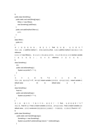 5.
public class Something {
     public static void main(String[] args) {
          Other o = new Other();
          new Something().addOne(o);
     }
     public void addOne(final Other o) {
          o.i++;
     }
}
class Other {
     public int i;
}
和         上     面      的       很   相   似       ，     都   是       关    于   final       的   问       题   ，   这   有       错       吗   ?
答案 : 正确。在 addOne method 中，参数 o 被修饰成 final 。如果在 addOne method 里我们修改了 o 的
reference
( 比 如 : o = new Other();) ， 那 么 如 同 上 例 这 题 也 是 错 的 。 但 这 里 修 改 的 是 o 的 member vairable
(         成        员       变       量   )       ，     而       o       的    reference       并           没   有   改           变       。
6.
class Something {
     int i;
     public void doSomething() {
           System.out.println("i = " + i);
     }
}
有               什              么           错         呢               ?看           不           出           来       啊               。
答案 : 正确。输出的是 "i = 0" 。 int i 属於 instant variable ( 实例变量，或叫成员变量 ) 。 instant variable 有
default value                      。           int           的            default value               是           0               。
7.
class Something {
     final int i;
     public void doSomething() {
           System.out.println("i = " + i);
     }
}
和 上 面 一 题 只 有 一 个 地 方 不 同 ， 就 是 多 了 一 个 final 。 这 难 道 就 错 了 吗 ?
答案: 错。final int i 是个 final 的 instant variable (实例变量，或叫成员变量 )。final 的 instant variable 没有
default value ，必须在 constructor ( 构造器 ) 结束之前被赋予一个明确的值。可以修改为 "final int i = 0;" 。
8.
public class Something {
         public static void main(String[] args) {
           Something s = new Something();
           System.out.println("s.doSomething() returns " + doSomething());
     }
 