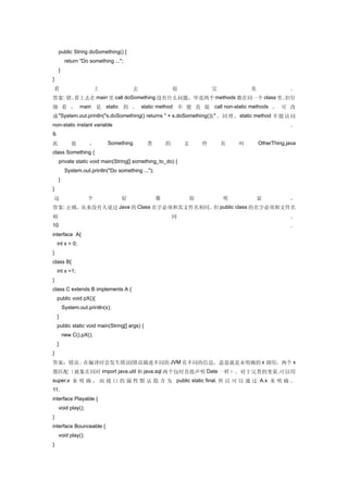 public String doSomething() {
          return "Do something ...";
     }
}
看                        上              去                   很               完           美               。
答案: 错。看上去在 main 里 call doSomething 没有什么问题，毕竟两个 methods 都在同一个 class 里。但仔
细 看 ， main 是 static 的 。 static method 不 能 直 接 call non-static methods 。 可 改
成 "System.out.println("s.doSomething() returns " + s.doSomething());" 。 同 理 ， static method 不 能 访 问
non-static instant variable                                                                             。
9.
此            处       ，       Something          类       的       文       件       名   叫       OtherThing.java
class Something {
     private static void main(String[] something_to_do) {
          System.out.println("Do something ...");
     }
}
这                   个              好                像               很           明           显           。
答案: 正确。从来没有人说过 Java 的 Class 名字必须和其文件名相同。但 public class 的名字必须和文件名
相                                                           同                                           。
10                                                                                                      ．
interface A{
     int x = 0;
}
class B{
     int x =1;
}
class C extends B implements A {
     public void pX(){
         System.out.println(x);
     }
     public static void main(String[] args) {
         new C().pX();
     }
}
答案：错误。在编译时会发生错误(错误描述不同的 JVM 有不同的信息，意思就是未明确的 x 调用，两个 x
都匹配（就象在同时 import java.util 和 java.sql 两个包时直接声明 Date 一样）。对于父类的变量 ,可以用
super.x 来 明 确 ， 而 接 口 的 属 性 默 认 隐 含 为 public static final. 所 以 可 以 通 过 A.x 来 明 确 。
11.
interface Playable {
     void play();
}
interface Bounceable {
     void play();
}
 