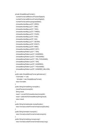private SimpleMoneyFormat() {
    numberFormat.setMaximumFractionDigits(4);
    numberFormat.setMinimumFractionDigits(2);
    numberFormat.setGroupingUsed(false);
    chineseNumberMap.put("0", ZERO);
    chineseNumberMap.put("1", ONE);
    chineseNumberMap.put("2", TWO);
    chineseNumberMap.put("3", THREE);
    chineseNumberMap.put("4", FOUR);
    chineseNumberMap.put("5", FIVE);
    chineseNumberMap.put("6", SIX);
    chineseNumberMap.put("7", SEVEN);
    chineseNumberMap.put("8", EIGHT);
    chineseNumberMap.put("9", NINE);
    chineseNumberMap.put(DOT, DOT);
    chineseMoneyPattern.put("1", TEN);
    chineseMoneyPattern.put("2", HUNDRED);
    chineseMoneyPattern.put("3", THOUSAND);
    chineseMoneyPattern.put("4", TEN_THOUSAND);
    chineseMoneyPattern.put("5", TEN);
    chineseMoneyPattern.put("6", HUNDRED);
    chineseMoneyPattern.put("7", THOUSAND);
    chineseMoneyPattern.put("8", HUNDRED_MILLION);
}
public static SimpleMoneyFormat getInstance() {
    if (formatter == null)
     formatter = new SimpleMoneyFormat();
    return formatter;
}
public String format(String moneyStr) {
    checkPrecision(moneyStr);
    String result;
    result = convertToChineseNumber(moneyStr);
    result = addUnitsToChineseMoneyString(result);
    return result;
}
public String format(double moneyDouble) {
    return format(numberFormat.format(moneyDouble));
}
public String format(int moneyInt) {
    return format(numberFormat.format(moneyInt));
}
public String format(long moneyLong) {
    return format(numberFormat.format(moneyLong));
 