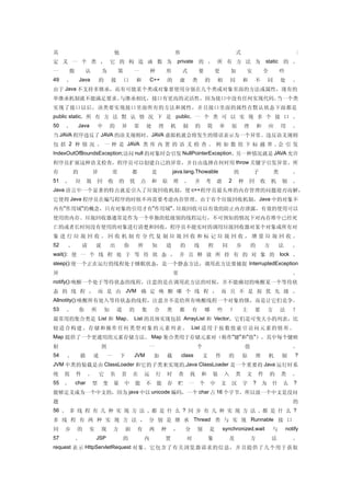 其                                 他                                       形                                       式                                    :
定 义 一 个 类 ， 它 的 构 造 函 数 为                                                  private 的 ， 所 有 方 法 为                                  static 的 。
一    般           认        为           第       一           种           形       式           要           更       加       安           全           些
49   、       Java        的       接        口       和       C++         的       虚       类       的       相       同       和       不       同       处      。
由于 Java 不支持多继承，而有可能某个类或对象要使用分别在几个类或对象里面的方法或属性，现有的
单继承机制就不能满足要求。与继承相比，接口有更高的灵活性，因为接口中没有任何实现代码。当一个类
实现了接口以后，该类要实现接口里面所有的方法和属性，并且接口里面的属性在默认状态下面都是
public static, 所 有 方 法 默 认 情 况 下 是 public. 一 个 类 可 以 实 现 多 个 接 口 。
50   、       Java        中       的    异       常           处       理   机       制       的       简       单       原       理       和       应       用      。
当 JAVA 程序违反了 JAVA 的语义规则时，JAVA 虚拟机就会将发生的错误表示为一个异常。违反语义规则
包 括 2 种 情 况 。 一 种 是 JAVA 类 库 内 置 的 语 义 检 查 。 例 如 数 组 下 标 越 界 , 会 引 发
IndexOutOfBoundsException;访问 null 的对象时会引发 NullPointerException。另一种情况就是 JAVA 允许
程序员扩展这种语义检查，程序员可以创建自己的异常，并自由选择在何时用 throw 关键字引发异常。所
有        的           异            常           都               是           java.lang.Thowable                      的       子               类          。
51   、   垃       圾       回    收       的       优       点   和       原       理       。   并       考       虑       2   种       回   收       机       制      。
Java 语言中一个显著的特点就是引入了垃圾回收机制，使 c++程序员最头疼的内存管理的问题迎刃而解，
它使得 Java 程序员在编写程序的时候不再需要考虑内存管理。由于有个垃圾回收机制， Java 中的对象不
再有"作用域"的概念，只有对象的引用才有"作用域"。垃圾回收可以有效的防止内存泄露，有效的使用可以
使用的内存。垃圾回收器通常是作为一个单独的低级别的线程运行，不可预知的情况下对内存堆中已经死
亡的或者长时间没有使用的对象进行清楚和回收，程序员不能实时的调用垃圾回收器对某个对象或所有对
象进行垃圾回收。回收机制有分代复制垃圾回收和标记垃圾回收，增量垃圾回收。
52   、        请       说          出        你       所           知       道       的       线           程       同       步       的       方       法          。
wait(): 使 一 个 线 程 处 于 等 待 状 态 ， 并 且 释 放 所 持 有 的 对 象 的 lock 。
sleep():使一个正在运行的线程处于睡眠状态，是一个静态方法，调用此方法要捕捉 InterruptedException
异                                                                         常                                                                          。
notify():唤醒一个处于等待状态的线程，注意的是在调用此方法的时候，并不能确切的唤醒某一个等待状
态 的 线 程 ， 而 是 由 JVM 确 定 唤 醒 哪 个 线 程 ， 而 且 不 是 按 优 先 级 。
Allnotity():唤醒所有处入等待状态的线程，注意并不是给所有唤醒线程一个对象的锁，而是让它们竞争。
53   、       你       所       知       道        的       集       合       类       都       有       哪       些       ？       主       要       方       法      ？
最常用的集合类是 List 和 Map。 List 的具体实现包括 ArrayList 和 Vector，它们是可变大小的列表，比
较 适 合 构 建 、 存 储 和 操 作 任 何 类 型 对 象 的 元 素 列 表。 List 适用 于 按 数值 索 引 访问 元素 的 情 形 。
Map 提供了一个更通用的元素存储方法。 Map 集合类用于存储元素对（称作"键"和"值"），其中每个键映
射                         到                               一                               个                           值                              。
54   、       描        述       一       下       JVM             加       载       class           文       件       的       原       理       机       制       ?
JVM 中类的装载是由 ClassLoader 和它的子类来实现的 ,Java ClassLoader 是一个重要的 Java 运行时系
统    组   件        。      它       负    责       在       运       行       时       查       找   和       装       入       类   文       件       的       类      。
55   、   char        型       变    量       中       能   不       能       存     贮     一       个       中       文   汉       字   ?       为   什       么      ?
能够定义成为一个中文的，因为 java 中以 unicode 编码，一个 char 占 16 个字节，所以放一个中文是没问
题                                                                                                                                                    的
56 、 多 线 程 有 几 种 实 现 方 法 , 都 是 什 么 ? 同 步 有 几 种 实 现 方 法 , 都 是 什 么 ?
多 线 程 有 两 种 实 现 方 法 ， 分 别 是 继 承 Thread 类 与 实 现 Runnable 接 口
同    步   的        实       现       方       面       有       两       种       ，       分       别       是       synchronized,wait           与           notify
57       、            JSP                的            内               置           对               象           及           方           法              。
request 表示 HttpServletRequest 对象。它包含了有关浏览器请求的信息，并且提供了几个用于获取
 