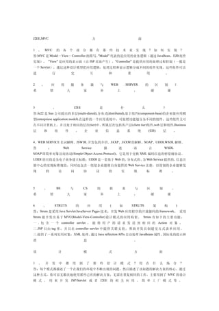 J2EE,MVC                                              方                                             面


1   、   MVC         的    各       个    部       分    都 有            那   些       技       术    来        实   现    ?   如       何       实   现       ?
答:MVC 是 Model－View－Controller 的简写。"Model" 代表的是应用的业务逻辑（通过 JavaBean，EJB 组件
实现）， "View" 是应用的表示面（由 JSP 页面产生），"Controller" 是提供应用的处理过程控制（一般是
一个 Servlet），通过这种设计模型把应用逻辑，处理过程和显示逻辑分成不同的组件实现。这些组件可以
进               行                交                    互               和                    重                用                。


2   、       应            用       服        务           器       与           WEB             SERVER         的           区       别       ？
希           望                大                家               补                   上             ，                谢               谢




3               、                    J2EE                     是                       什                 么                    ？
答:Je22 是 Sun 公司提出的多层(multi-diered),分布式(distributed),基于组件(component-base)的企业级应用模
型(enterpriese application model).在这样的一个应用系统中，可按照功能划分为不同的组件，这些组件又可
在不同计算机上，并且处于相应的层次(tier)中。所属层次包括客户层(clietn tier)组件,web 层和组件,Business
层       和       组            件        ,       企           业       信           息           系         统        (EIS)           层       。


4、WEB SERVICE 名词解释。JSWDL 开发包的介绍。JAXP、JAXM 的解释。SOAP、UDDI,WSDL 解释。
答           ：            Web                Service               描               述            语             言               WSDL
SOAP 即简单对象访问协议(Simple Object Access Protocol)，它是用于交换 XML 编码信息的轻量级协议。
UDDI 的目的是为电子商务建立标准；UDDI 是一套基于 Web 的、分布式的、 Web Service 提供的、
                                         为                信息注
册中心的实现标准规范，同时也包含一组使企业能将自身提供的 Web Service 注册，以使别的企业能够发
现       的           访            问            协           议           的               实         现           标            准           。




5       、           BS           与            CS          的           联               系         与           区            别           。
希           望                大                家               补                   上             ，                谢               谢


6       、       STRUTS                的           应           用           (       如            STRUTS            架           构           )
答：Struts 是采用 Java Servlet/JavaServer Pages 技术，开发 Web 应用程序的开放源码的 framework。 采用
Struts 能开发出基于 MVC(Model-View-Controller) 设计模式的应用构架。 Struts 有如下的主要功能：
一 . 包 含 一 个 controller servlet ， 能 将 用 户 的 请 求 发 送 到 相 应 的 Action 对 象 。
二 .JSP 自 由 tag 库 ， 并 且 在 controller servlet 中提 供 关 联 支 持， 帮助 开发 员 创 建交 互式 表 单 应用 。
三.提供了一系列实用对象：XML 处理、通过 Java reflection APIs 自动处理 JavaBeans 属性、国际化的提示和
消                                             息                                                 。


设                   计                         模                       式                         方                        面


1   、   开       发    中       都   用        到       了   那       些       设       计   模       式     ?    用      在    什       么       场   合       ?
答：每个模式都描述了一个在我们的环境中不断出现的问题，然后描述了该问题的解决方案的核心。通过
这种方式，你可以无数次地使用那些已有的解决方案，无需在重复相同的工作。主要用到了 MVC 的设计
模 式 。 用 来 开 发 JSP/Servlet 或 者 J2EE 的 相 关 应 用 。 简 单 工 厂 模 式 等 。
 