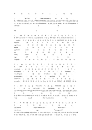 希                望                  大               家                补                   上                ，                   谢                谢


17           、              STRING                  与            STRINGBUFFER                         的               区               别            。
答：STRING 的长度是不可变的，STRINGBUFFER 的长度是可变的。如果你对字符串中的内容经常进行操
作 ， 特 别 是 内 容 要 修 改 时 ， 那 么 使 用 StringBuffer ， 如 果 最 后 需 要 String ， 那 么 使 用 StringBuffer 的
toString()                                                  方                                                 法


Jsp                                                 方                                                     面


1      、      jsp       有       哪        些          内       置        对       象       ?       作       用        分       别           是       什       么        ?
答 :JSP 共 有 以 下 9 种 基 本 内 置 组 件 （ 可 与 ASP 的 6 种 内 部 组 件 相 对 应 ） ：
　 request              用 户 端 请 求 ， 此 请 求 会 包 含 来 自 GET/POST 请 求 的 参 数
response                        网           页            传           回           用           户                端           的            回              应
pageContext                     网            页           的           属           性       是            在           这           里           管           理
session                         与             请              求           有               关            的               会               话            期
application                servlet                          正            在               执           行                的            内              容
out                         用            来               传              送            回               应             的              输               出
config                     servlet                  的                       构                    架                    部                       件
page                        JSP                          网                       页                            本                        身
exception                   针        对          错        误           网       页           ，       未            捕       捉           的           例        外


2      、         jsp        有        哪          些        动          作        ?       作       用         分          别       是           什           么        ?
答          :JSP             共            有              以            下           6           种            基               本           动            作
jsp:include         ：       在       页       面       被        请       求       的       时       候       引        入       一       个           文       件       。
jsp:useBean             ：       寻           找           或        者          实        例           化        一           个           JavaBean             。
jsp:setProperty                 ：             设              置              JavaBean                 的                属           性               。
jsp:getProperty             ：            输          出            某           个           JavaBean                 的           属           性           。
jsp:forward            ：        把           请       求            转          到        一           个        新           的           页           面        。
jsp:plugin ： 根 据 浏 览 器 类 型 为 Java 插 件 生 成 OBJECT 或 EMBED 标 记


3      、       JSP         中        动       态       INCLUDE                 与        静       态        INCLUDE                 的       区        别          ？
答          ：            动           态            INCLUDE                 用           jsp:include              动           作               实           现
<jsp:include page="included.jsp" flush="true" />它总是会检查所含文件中的变化，适合用于包含动态页面，
并                      且                     可                       以                   带                        参                       数
静 态 INCLUDE 用 include 伪 码 实 现 , 定 不 会 检 查 所 含 文 件 的 变 化 ， 适 用 于 包 含 静 态 页 面
<%@                                 include                              file="included.htm"                                      %>


4     、      两         种        跳       转       方       式        分       别       是       什       么        ?       有       什       么        区       别       ?
答              ：                有               两               种                ，           分                 别                  为               ：
<jsp:include                                     page="included.jsp"                                          flush="true">
<jsp:forward                                            page=                                        "nextpage.jsp"/>
前者页面不会转向 include 所指的页面，只是显示该页的结果，主页面还是原来的页面。执行完后还会回来
相 当 于 函 数 调 用 。 并 且 可 以 带 参 数 . 后 者 完 全 转 向 新 页 面 ， 不 会 再 回 来 。 相 当 于 go to 语 句 。
 