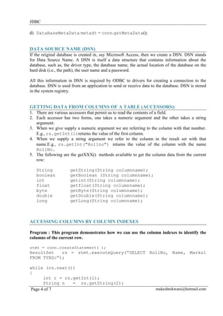 JDBC
d) DataBaseMetaData metadt = conn.getMetaData();

DATA SOURCE NAME (DSN)
If the original database is created in, say Microsoft Access, then we create a DSN. DSN stands
for Data Source Name. A DSN is itself a data structure that contains information about the
database, such as, the driver type, the database name, the actual location of the database on the
hard disk (i.e., the path), the user name and a password.
All this information in DSN is required by ODBC to drivers for creating a connection to the
database. DSN is used from an application to send or receive data to the database. DSN is stored
in the system registry.

GETTING DATA FROM COLUMNS OF A TABLE (ACCESSORS):
1. There are various accessors that permit us to read the contents of a field.
2. Each accessor has two forms, one takes a numeric argument and the other takes a string
argument.
3. When we give supply a numeric argument we are referring to the column with that number.
E.g., rs.getInt(1)returns the value of the first column.
4. When we supply a string argument we refer to the column in the result set with that
name.E.g., rs.getInt("Rollno") returns the value of the column with the name
RollNo.
5. The following are the getXXX() methods available to get the column data from the current
row:
String
boolean
int
float
byte
double
long

getString(String columnname);
getBoolean (String columnname);
getint(String columnname);
getfloat(String columnname);
getByte(String columnname);
getDouble(String columnname);
getLong(String columnname);

ACCESSING COLUMNS BY COLUMN INDEXES
Program : This program demonstrates how we can use the column indexes to identify the
columns of the current row.
stmt = conn.createStatement( );

ResultSet
rs = stmt.executeQuery(“SELECT RollNo, Name, Marks1
FROM TYBSc”);
while (rs.next())
{
int r = rs.getInt(1);
String n
= rs.getString(2);
Page 4 of 7

mukeshtekwani@hotmail.com

 