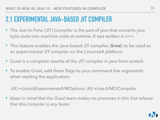 WHAT IS NEW IN JAVA 10 - NEW FEATURES IN COMPILER
2.1 EXPERIMENTAL JAVA-BASED JIT COMPILER
‣ The Just-In-Time (JIT) Compiler is the part of java that converts java
byte code into machine code at runtime. It was written in c++
‣ This feature enables the Java-based JIT compiler, Graal, to be used as
an experimental JIT compiler on the Linux/x64 platform.
‣ Graal is a complete rewrite of the JIT compiler in java from scratch.
‣ To enable Graal, add these ﬂags to your command line arguments
when starting the application: 
 
-XX:+UnlockExperimentalVMOptions -XX:+UseJVMCICompiler
‣ Keep in mind that the Graal team makes no promises in this ﬁrst release
that this compiler is any faster.
13
 