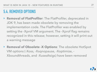 WHAT IS NEW IN JAVA 10 - NEW FEATURES IN RUNTIME
5.4. REMOVED OPTIONS
‣ Removal of FlatProﬁler: The FlatProﬁler, deprecated in
JDK 9, has been made obsolete by removing the
implementation code. The FlatProﬁler was enabled by
setting the -Xprof VM argument. The -Xprof ﬂag remains
recognized in this release; however, setting it will print out
a warning message
‣ Removal of Obsolete -X Options: The obsolete HotSpot
VM options (-Xoss, -Xsqnopause, -Xoptimize, -
Xboundthreads, and -Xusealtsigs) have been removed
27
 