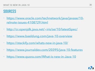 WHAT IS NEW IN JAVA 10
SOURCES
- https://www.oracle.com/technetwork/java/javase/10-
relnote-issues-4108729.html
- http://cr.openjdk.java.net/~iris/se/10/latestSpec/
- https://www.baeldung.com/java-10-overview
- https://stackify.com/whats-new-in-java-10/
- https://www.journaldev.com/20395/java-10-features
- https://www.quora.com/What-is-new-in-Java-10
30
 