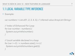 WHAT IS NEW IN JAVA 10 - NEW FEATURES IN LANGUAGE
1.1 LOCAL VARIABLE TYPE INFERENCE
‣ Example: 
 
var numbers = List.of(1, 2, 3, 4, 5); // inferred value ArrayList<String> 
 
// Index of Enhanced For Loop 
for (var number : numbers) { 
System.out.println(number); 
} 
 
// Local variable declared in a loop 
for (var i = 0; i < numbers.size(); i++) { 
System.out.println(numbers.get(i)); 
}
7
 