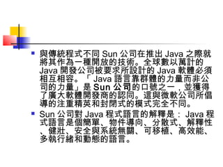  與傳統程式不同 Sun 公司在推出 Java 之際就
將其作為一種開放的技術。全球數以萬計的
Java 開發公司被要求所設計的 Java 軟體必須
相互相容。「 Java 語言靠群體的力量而非公
司的力量」是 Sun 公司的口號之一，並獲得
了廣大軟體開發商的認同。這與微軟公司所倡
導的注重精英和封閉式的模式完全不同。
 Sun 公司對 Java 程式語言的解釋是： Java 程
式語言是個簡單、物件導向、分散式、解釋性
、健壯、安全與系統無關、可移植、高效能、
多執行緒和動態的語言。
 