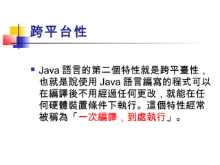 跨平台性
 Java 語言的第二個特性就是跨平臺性，
也就是說使用 Java 語言編寫的程式可以
在編譯後不用經過任何更改，就能在任
何硬體裝置條件下執行。這個特性經常
被稱為「一次編譯，到處執行」。
 