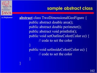 sample abstract class abstract  class TwoDimensionalGeoFigure {  public abstract double area();  public abstract double perimeter();  public abstract void printInfo();  public void setOutlineColor(Color cc) {  // code to set the color } public void setInsideColor(Color cc) {  // code to set the color } }   