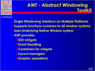 AWT - Abstract Windowing  Toolkit Single Windowing Interface on Multiple Platforms Supports functions common to all window systems Uses Underlying Native Window system  AWT provides GUI widgets Event Handling Containers for widgets Layout managers Graphic operations 