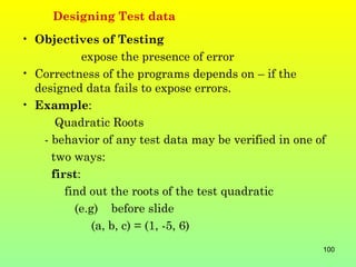 Designing Test data
• Objectives of Testing
             expose the presence of error
• Correctness of the programs depends on – if the
  designed data fails to expose errors.
• Example:
       Quadratic Roots
    - behavior of any test data may be verified in one of
      two ways:
      first:
         find out the roots of the test quadratic
           (e.g) before slide
               (a, b, c) = (1, -5, 6)
                                                        100
 