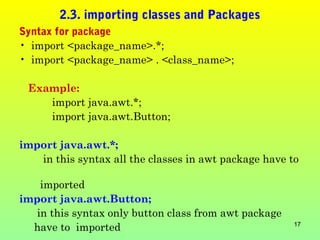 2.3. importing classes and Packages
Syntax for package
• import <package_name>.*;
• import <package_name> . <class_name>;

 Example:
    import java.awt.*;
    import java.awt.Button;

import java.awt.*;
   in this syntax all the classes in awt package have to

    imported
import java.awt.Button;
   in this syntax only button class from awt package
  have to imported                                     17
 