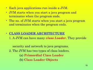 • Each java applications run inside a JVM.
• JVM starts when you start a java program and
  terminates when the program ends.
• The no. of JVM starts when you start a java program
  and terminates when the program ends.

• CLASS LOADER ARCHITECTURE
  1. A JVM can have many class Loader. They provide

     security and network to java programs.
  2. The JVM has two types of class loaders.
         (a) Primordial Class Loader
         (b) Class Loader Objects
                                                        19
 