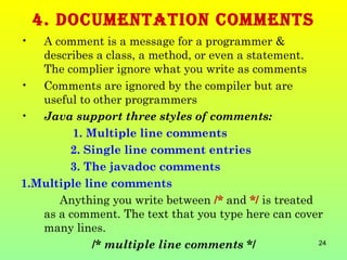4. DOCUMENTaTION COMMENTS
•  A comment is a message for a programmer &
   describes a class, a method, or even a statement.
   The complier ignore what you write as comments
• Comments are ignored by the compiler but are
   useful to other programmers
• Java support three styles of comments:
         1. Multiple line comments
        2. Single line comment entries
        3. The javadoc comments
1.Multiple line comments
      Anything you write between /* and */ is treated
   as a comment. The text that you type here can cover
   many lines.
             /* multiple line comments */             24
 