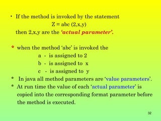 • If the method is invoked by the statement
                 Z = abc (2,x,y)
  then 2,x,y are the ‘actual parameter’.

* when the method ‘abc’ is invoked the
           a - is assigned to 2
           b - is assigned to x
           c - is assigned to y
* In java all method parameters are ‘value parameters’.
* At run time the value of each ‘actual parameter’ is
  copied into the corresponding format parameter before
  the method is executed.
                                                     32
 
