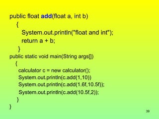 public float add(float a, int b)
  {
     System.out.println("float and int");
     return a + b;
   }
public static void main(String args[])
  {
    calculator c = new calculator();
    System.out.println(c.add(1,10))
    System.out.println(c.add(1.6f,10.5f));
    System.out.println(c.add(10.5f,2));
   }
}
                                             39
 