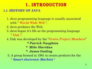 1. INTRODUCTION
1.1. HISTORY OF JAVA

 1. Java programming language is usually associated
    with “ World Wide Web ”.
 2. Java predates the Web.
 3. Java began it’s life as the programming language
     “ Oak ”.
 4. Oak was developed by the “Green Project Members”
                * Patrick Naughton
               * Mike Sheridan
               * James Gosling
  5. A group formed in 1991 to create products for the
     “ Smart electronic Markets “
                                                     5
 