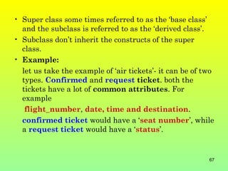 • Super class some times referred to as the ‘base class’
  and the subclass is referred to as the ‘derived class’.
• Subclass don’t inherit the constructs of the super
  class.
• Example:
  let us take the example of ‘air tickets’- it can be of two
  types. Confirmed and request ticket. both the
  tickets have a lot of common attributes. For
  example
   flight_number, date, time and destination.
  confirmed ticket would have a ‘seat number’, while
  a request ticket would have a ‘status’.


                                                          67
 