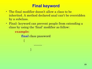 Final keyword
• The final modifier doesn’t allow a class to be
  inherited. A method declared anal can’t be overridden
  by a subclass.
• Final- keyword can prevent people from extending a
  class by using the ‘final’ modifier as follow:
      example:
           final class password
             {
                    --------
                  }



                                                      69
 