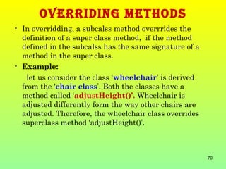 OVERRIDING METHODS
• In overridding, a subcalss method overrrides the
  definition of a super class method, if the method
  defined in the subcalss has the same signature of a
  method in the super class.
• Example:
    let us consider the class ‘wheelchair’ is derived
  from the ‘chair class’. Both the classes have a
  method called ‘adjustHeight()’. Wheelchair is
  adjusted differently form the way other chairs are
  adjusted. Therefore, the wheelchair class overrides
  superclass method ‘adjustHeight()’.



                                                        70
 