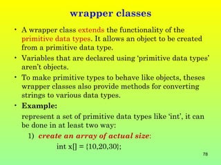 wrapper classes
• A wrapper class extends the functionality of the
  primitive data types. It allows an object to be created
  from a primitive data type.
• Variables that are declared using ‘primitive data types’
  aren’t objects.
• To make primitive types to behave like objects, theses
  wrapper classes also provide methods for converting
  strings to various data types.
• Example:
  represent a set of primitive data types like ‘int’, it can
  be done in at least two way:
    1) create an array of actual size:
             int x[] = {10,20,30};
                                                          78
 
