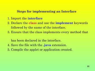 Steps for implementing an Interface

1. Import the interface
2. Declare the class and use the implement keywords
   followed by the name of the interface.
3. Ensure that the class implements every method that

   has been declared in the interface.
4. Save the file with the .java extension.
5. Compile the applet or application created.




                                                    85
 