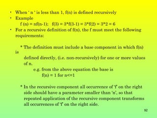 • When ‘ n ‘ is less than 1, f(n) is defined recursively
• Example
    f (n) = nf(n-1); f(3) = 3*f(3-1) = 3*f(2) = 3*2 = 6
• For a recursive definition of f(n), the f must meet the following
  requirements:

       * The definition must include a base component in which f(n)
  is
        defined directly, (i.e. non-recursively) for one or more values
        of n.
              e.g. from the above equation the base is
                   f(n) = 1 for n<=1

       * In the recursive component all occurrence of ‘f’ on the right
         side should have a parameter smaller than ‘n’, so that
         repeated application of the recursive component transforms
         all occurrences of ‘f’ on the right side.
                                                                      92
 