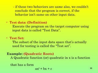 - if these two behaviors are same also, we couldn’t
      conclude that the program is correct, if the
      behavior isn’t same on other input data.

• Test data: (Definition)
   Execute the program on the target computer using
   input data is called “Test Data”.

• Test Set:
   The subset of the input data space that’s actually
   used for testing is called the “Test set”.

Example: (Quadratic Roots)
  A Quadratic function (or) quadratic in x is a function

  that has a form
                    ax2 + bx + c                          96
 